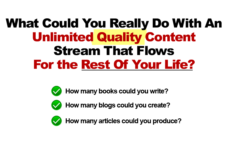 What Could You Really Fo With An Unlimited Quality COntent Stream That Flows For The Rest Of Your Life?  How many books can you write?  How many blogs can you create?  How many articles can you produce?